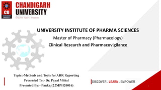 DISCOVER . LEARN . EMPOWER
UNIVERSITY INSTITUTE OF PHARMA SCIENCES
Master of Pharmacy (Pharmacology)
Clinical Research and Pharmacovigilance
1
Topic:-Methods and Tools for ADR Reporting
Presented To:- Dr. Payal Mittal
Presented By:- Pankaj(22MPH20016)
 