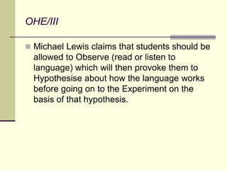 OHE/III
 Michael Lewis claims that students should be
allowed to Observe (read or listen to
language) which will then provoke them to
Hypothesise about how the language works
before going on to the Experiment on the
basis of that hypothesis.
 