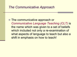 The Communicative Approach
 The communicative approach or
Communicative Language Teaching (CLT) is
the name which was given to a set of beliefs
which included not only a re-examination of
what aspects of language to teach but also a
shift in emphasis on how to teach!
 