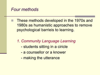 Four methods
 These methods developed in the 1970s and
1980s as humanistic approaches to remove
psychological barrieis to learning.
1. Community Language Learning
- students sitting in a ciricle
- a counsellor or a knower
- making the utterance
 