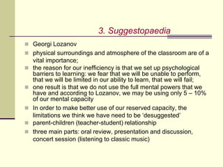  Georgi Lozanov
 physical surroundings and atmosphere of the classroom are of a
vital importance;
 the reason for our inefficiency is that we set up psychological
barriers to learning: we fear that we will be unable to perform,
that we will be limited in our ability to learn, that we will fail;
 one result is that we do not use the full mental powers that we
have and according to Lozanov, we may be using only 5 – 10%
of our mental capacity
 In order to make better use of our reserved capacity, the
limitations we think we have need to be ‘desuggested’
 parent-children (teacher-student) relationship
 three main parts: oral review, presentation and discussion,
concert session (listening to classic music)
3. Suggestopaedia
 