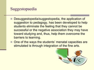 Suggestopaedia
 Desuggestopedia/suggestopedia, the application of
suggestion to pedagogy, has been developed to help
students eliminate the feeling that they cannot be
successful or the negative association they may have
toward studying and, thus, help them overcome the
barriers to learning.
 One of the ways the students’ menatal capacities are
stimulated is through integration of the fine arts.
 