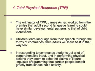  The originator of TPR, James Asher, worked from the
premise that adult second language learning could
have similar developmental patterns to that of child
acquisition.
 Chlidren learn language from their speech through the
forms of commands, then adults will learn best in that
way too.
 In responding to commands students get a lot of
comprehensible input, and in performing physical
actions they seem to echo the claims of Neuro-
linguistic programming that certain people benefit
greatly from kinaesthetic activity.
4. Total Physical Response (TPR)
 