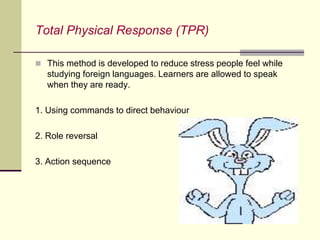 Total Physical Response (TPR)
 This method is developed to reduce stress people feel while
studying foreign languages. Learners are allowed to speak
when they are ready.
1. Using commands to direct behaviour
2. Role reversal
3. Action sequence
 