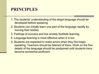PRINCIPLES
1. The students' understanding of the target language should be
developed before speaking.
2. Students can initially learn one part of the language rapidly by
moving their bodies.
3. Feelings of success and low anxiety facilitate learning.
4. Language learning is more effective when it is fun.
5. Students are expected to make errors when they first begin
speaking. Teachers should be tolerant of them. Work on the fine
details of the language should be postponed until students have
become somewhat proficient.
 