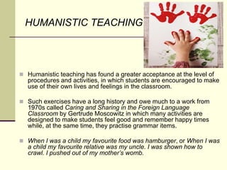 HUMANISTIC TEACHING
 Humanistic teaching has found a greater acceptance at the level of
procedures and activities, in which students are encouraged to make
use of their own lives and feelings in the classroom.
 Such exercises have a long history and owe much to a work from
1970s called Caring and Sharing in the Foreign Language
Classroom by Gertrude Moscowitz in which many activities are
designed to make students feel good and remember happy times
while, at the same time, they practise grammar items.
 When I was a child my favourite food was hamburger, or When I was
a child my favourite relative was my uncle. I was shown how to
crawl. I pushed out of my mother’s womb.
 