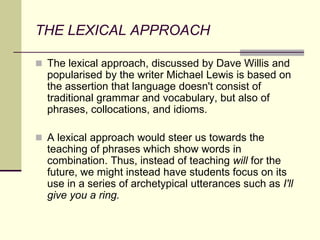 THE LEXICAL APPROACH
 The lexical approach, discussed by Dave Willis and
popularised by the writer Michael Lewis is based on
the assertion that language doesn't consist of
traditional grammar and vocabulary, but also of
phrases, collocations, and idioms.
 A lexical approach would steer us towards the
teaching of phrases which show words in
combination. Thus, instead of teaching will for the
future, we might instead have students focus on its
use in a series of archetypical utterances such as I'll
give you a ring.
 