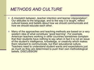 METHODS AND CULTURE
 A mismatch between „teacher intention and learner interpretation“.
Our attitudes to the language, and to the way it is taught, reflect
cultural biases and beliefs about how we should communicate and
how we should educate each other.
 Many of the approaches and teaching methods are based on a very
western idea of what constitues “good learning“. For example,
American teachers working in other countries sometimes complain
that their students have nothing to say when in fact it is not an issue
of the student's intelligence, knowledge, or creativity which makes
them reluctant to communicate, but their educational culture.
Teachers need to understand student wants and expectations just
as much as they are determined to push their own methodological
beliefs. DISCUSSION!
 