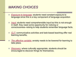 MAKING CHOICES
 Exposure to language: students need constant exposure to
language since this is a key component of language acquisition
 Input: students need comprehensible input but this is not enough
in itself, they need some opportunity for noticing or
consciousness–raising to help students remember language facts.
 CLT: communicative activities and task-based teaching offer real
learning benefits,
 The affective variable: anxiety needs to be lowered for learning to
take place.
 Discovery: where culturally appropriate, students should be
encouraged to discover things for themselves.
 