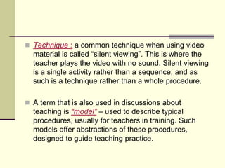  Technique : a common technique when using video
material is called “silent viewing”. This is where the
teacher plays the video with no sound. Silent viewing
is a single activity rather than a sequence, and as
such is a technique rather than a whole procedure.
 A term that is also used in discussions about
teaching is “model” – used to describe typical
procedures, usually for teachers in training. Such
models offer abstractions of these procedures,
designed to guide teaching practice.
 