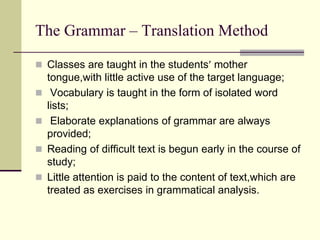 The Grammar – Translation Method
 Classes are taught in the students mother
tongue,with little active use of the target language;
 Vocabulary is taught in the form of isolated word
lists;
 Elaborate explanations of grammar are always
provided;
 Reading of difficult text is begun early in the course of
study;
 Little attention is paid to the content of text,which are
treated as exercises in grammatical analysis.
 