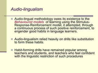 Audio-lingualism
 Audio-lingual methodology owes its existence to the
Behaviourist models of learning using the Stimulus-
Response-Reinforcement model, it attempted, through
a continuous process of such positive reinforcement, to
engender good habits in language learners.
 Audio-lingualism relied heavily on drills like substitution
to form these habits.
 Habit-forming drills have remained popular among
teachers and students, and teachers who feel confident
with the linguistic restriction of such procedures
 