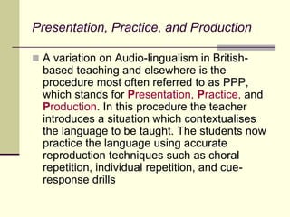 Presentation, Practice, and Production
 A variation on Audio-lingualism in British-
based teaching and elsewhere is the
procedure most often referred to as PPP,
which stands for Presentation, Practice, and
Production. In this procedure the teacher
introduces a situation which contextualises
the language to be taught. The students now
practice the language using accurate
reproduction techniques such as choral
repetition, individual repetition, and cue-
response drills
 
