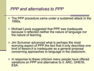 PPP and alternatives to PPP
 The PPP procedure came under a sustained attack in the
1990s.
 Michael Lewis suggested that PPP was inadequate
because it reflected neither the nature of language nor
the nature of learning.
 Jim Scrivener advanced what is perhaps the most
worrying aspect of PPP,the fact that it only describes one
kind of lesson;it is inadequate as a general proposal
concerning approaches to language in the classroom.
 In response to these criticism many people have offered
variations on PPP and alternative to it: ARC, OHE/III,
ESA.
 