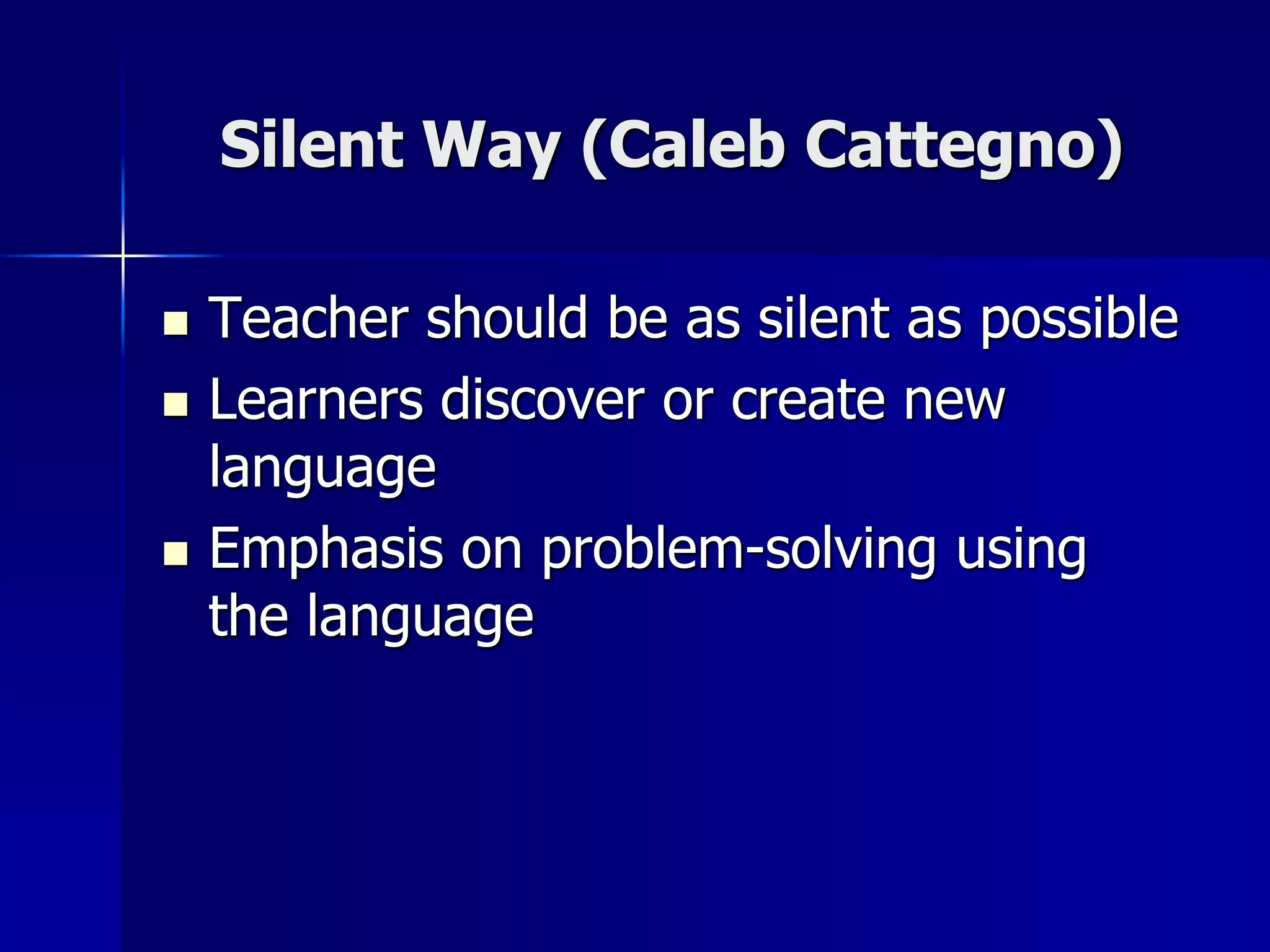Silent Way (Caleb Cattegno)
 Teacher should be as silent as possible
 Learners discover or create new
language
 Emphasis on problem-solving using
the language
 