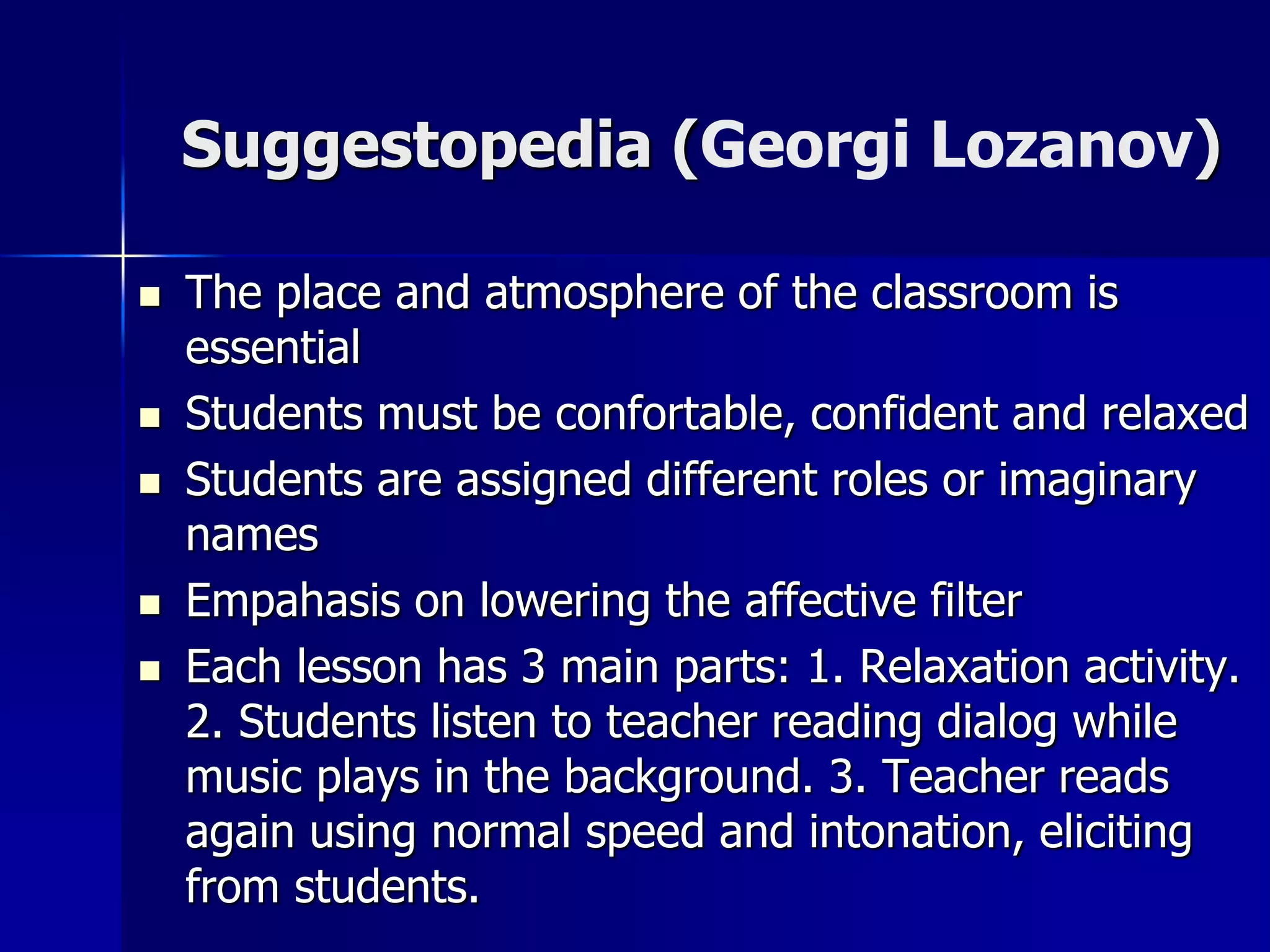 Suggestopedia (Georgi Lozanov)
 The place and atmosphere of the classroom is
essential
 Students must be confortable, confident and relaxed
 Students are assigned different roles or imaginary
names
 Empahasis on lowering the affective filter
 Each lesson has 3 main parts: 1. Relaxation activity.
2. Students listen to teacher reading dialog while
music plays in the background. 3. Teacher reads
again using normal speed and intonation, eliciting
from students.
 