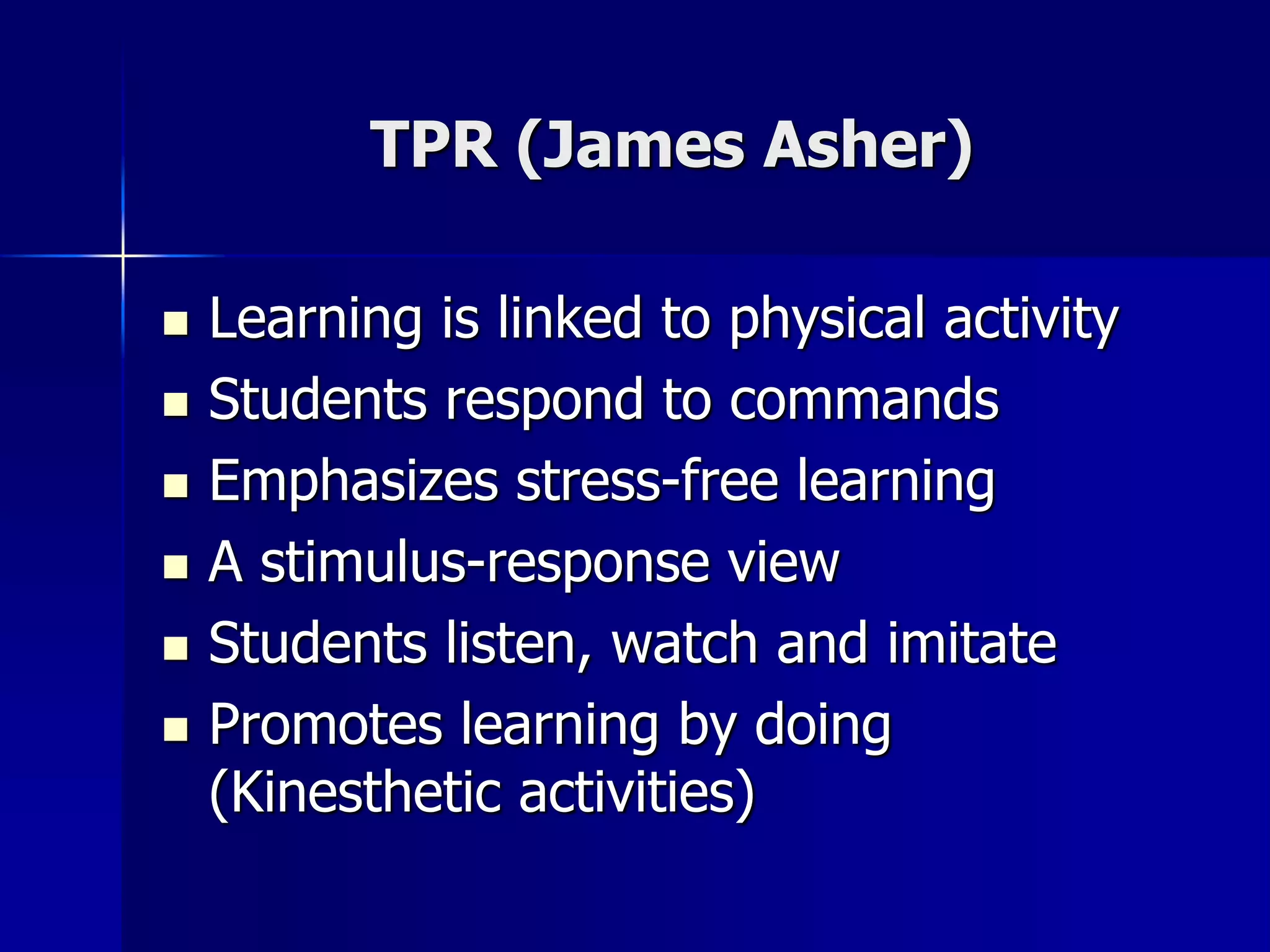 TPR (James Asher)
 Learning is linked to physical activity
 Students respond to commands
 Emphasizes stress-free learning
 A stimulus-response view
 Students listen, watch and imitate
 Promotes learning by doing
(Kinesthetic activities)
 