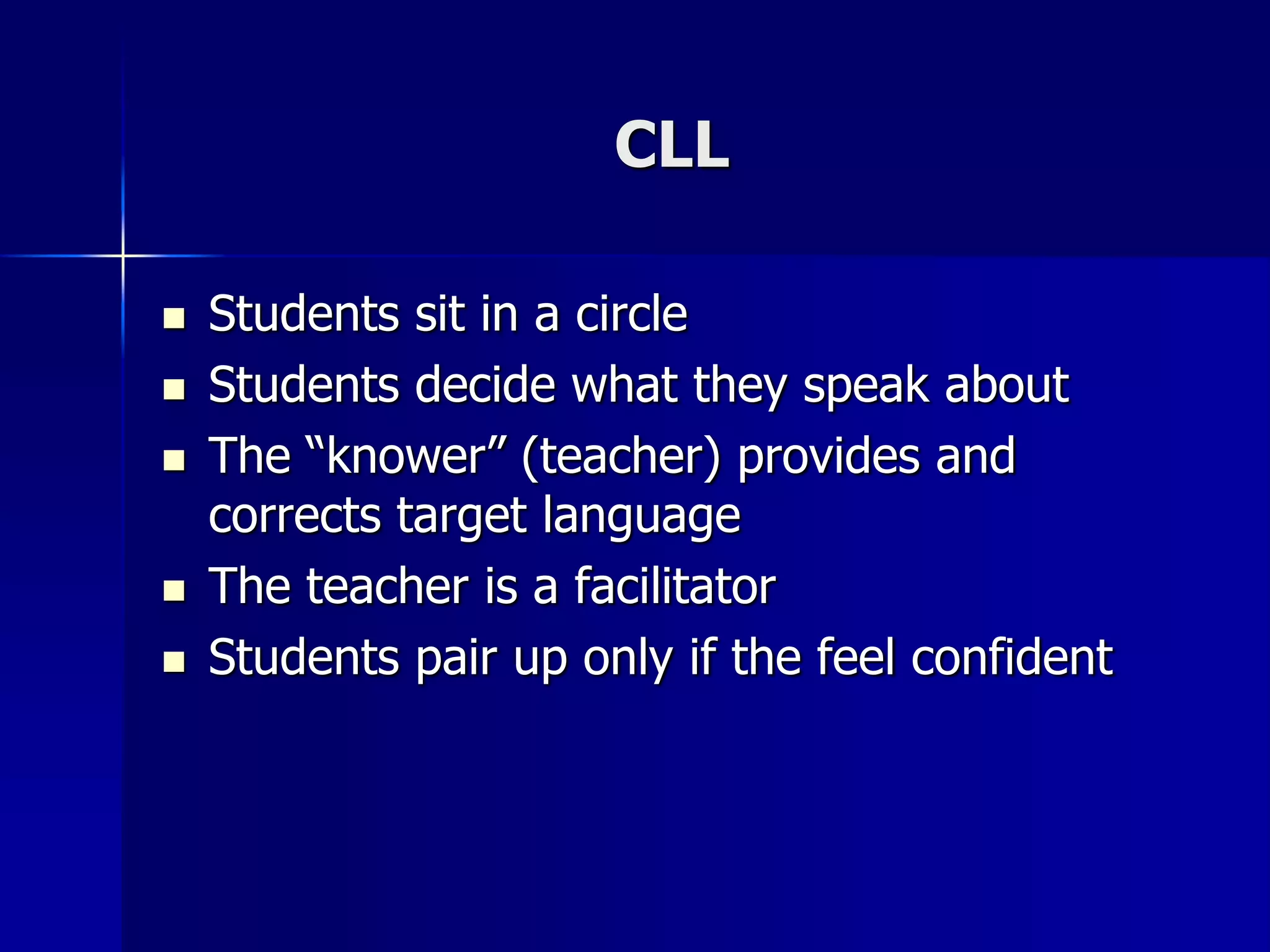 CLL
 Students sit in a circle
 Students decide what they speak about
 The “knower” (teacher) provides and
corrects target language
 The teacher is a facilitator
 Students pair up only if the feel confident
 