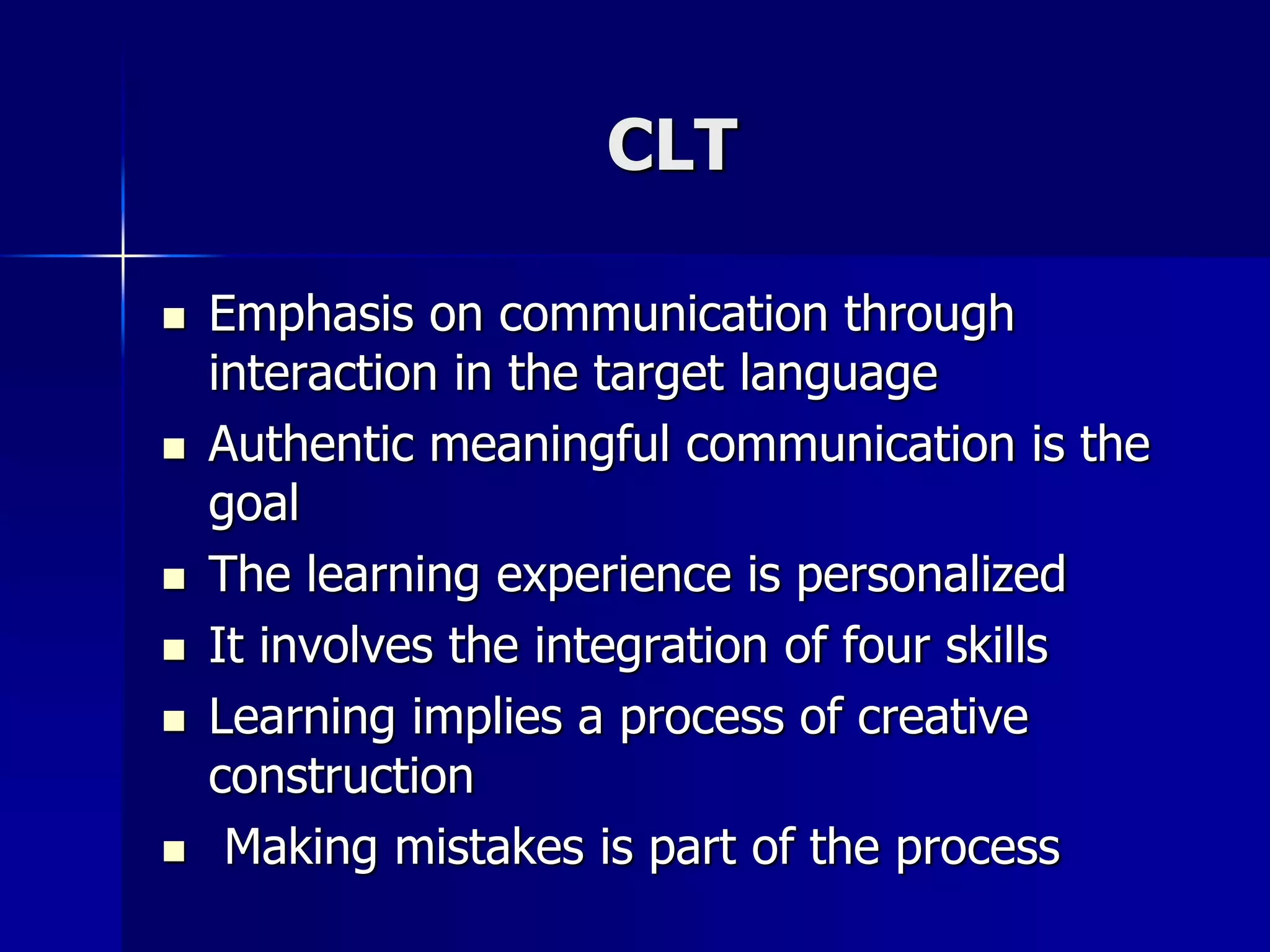 CLT
 Emphasis on communication through
interaction in the target language
 Authentic meaningful communication is the
goal
 The learning experience is personalized
 It involves the integration of four skills
 Learning implies a process of creative
construction
 Making mistakes is part of the process
 