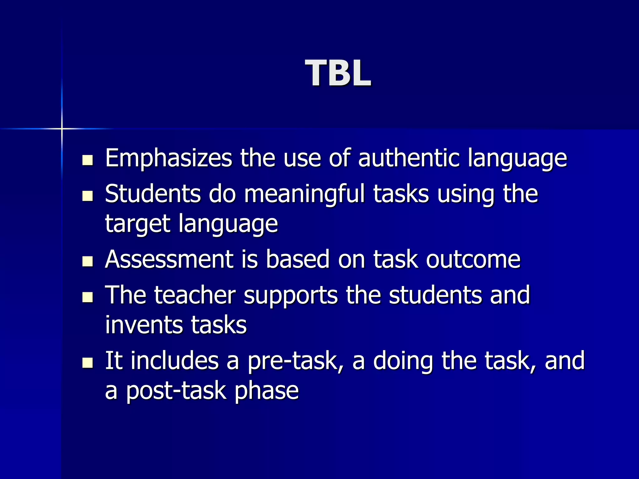 TBL
 Emphasizes the use of authentic language
 Students do meaningful tasks using the
target language
 Assessment is based on task outcome
 The teacher supports the students and
invents tasks
 It includes a pre-task, a doing the task, and
a post-task phase
 