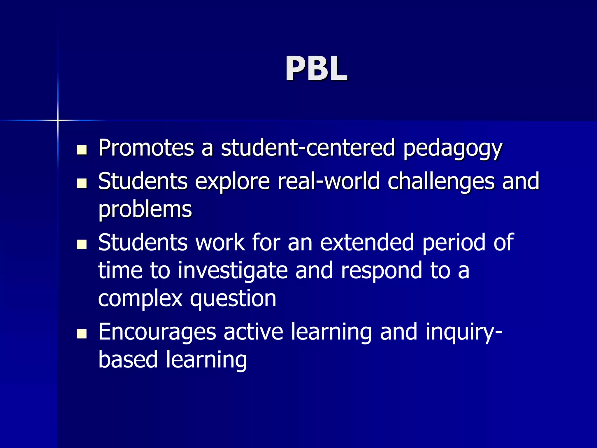 PBL
 Promotes a student-centered pedagogy
 Students explore real-world challenges and
problems
 Students work for an extended period of
time to investigate and respond to a
complex question
 Encourages active learning and inquiry-
based learning
 