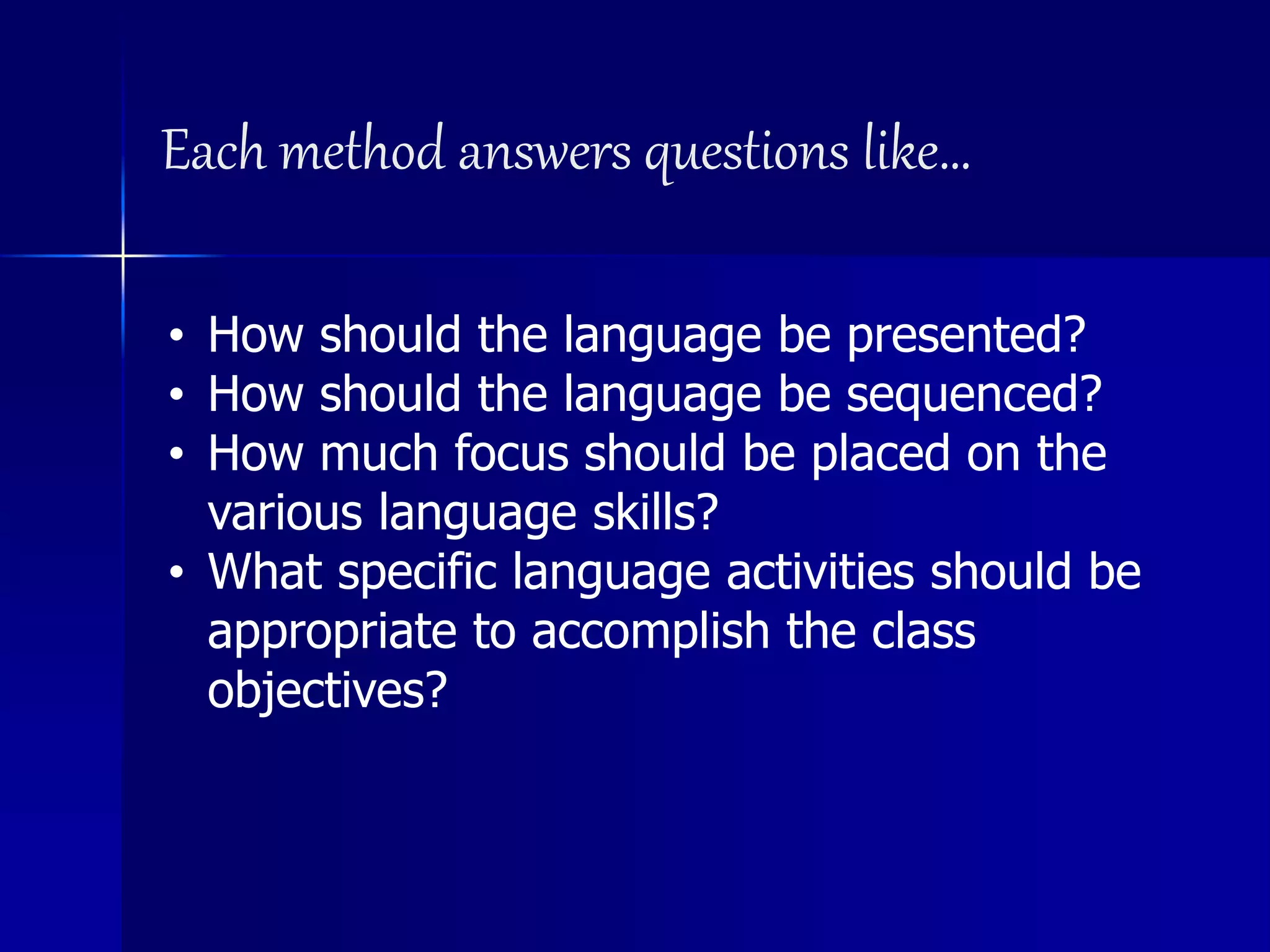 Each method answers questions like…
• How should the language be presented?
• How should the language be sequenced?
• How much focus should be placed on the
various language skills?
• What specific language activities should be
appropriate to accomplish the class
objectives?
 