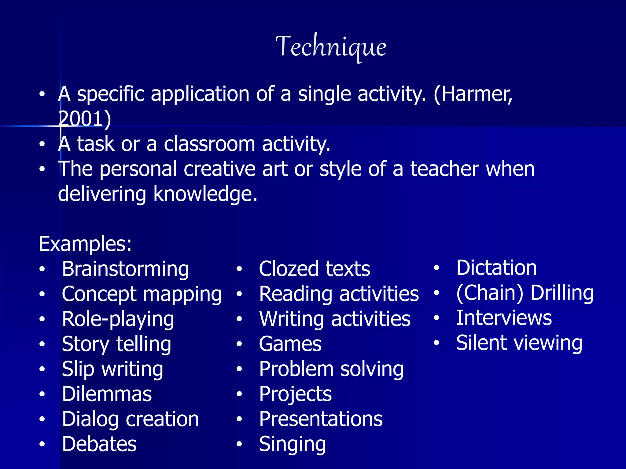 Technique
• A specific application of a single activity. (Harmer,
2001)
• A task or a classroom activity.
• The personal creative art or style of a teacher when
delivering knowledge.
Examples:
• Brainstorming
• Concept mapping
• Role-playing
• Story telling
• Slip writing
• Dilemmas
• Dialog creation
• Debates
• Clozed texts
• Reading activities
• Writing activities
• Games
• Problem solving
• Projects
• Presentations
• Singing
• Dictation
• (Chain) Drilling
• Interviews
• Silent viewing
 