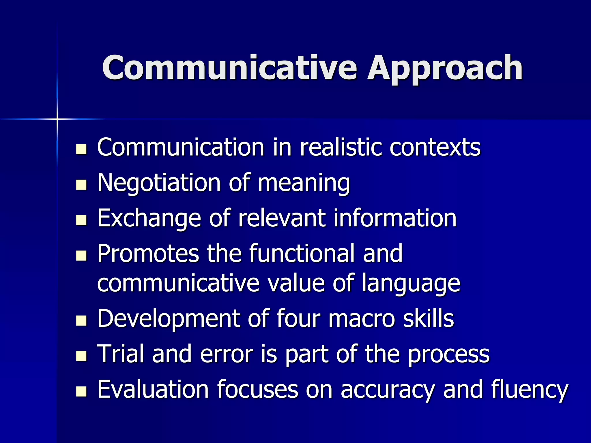 Communicative Approach
 Communication in realistic contexts
 Negotiation of meaning
 Exchange of relevant information
 Promotes the functional and
communicative value of language
 Development of four macro skills
 Trial and error is part of the process
 Evaluation focuses on accuracy and fluency
 