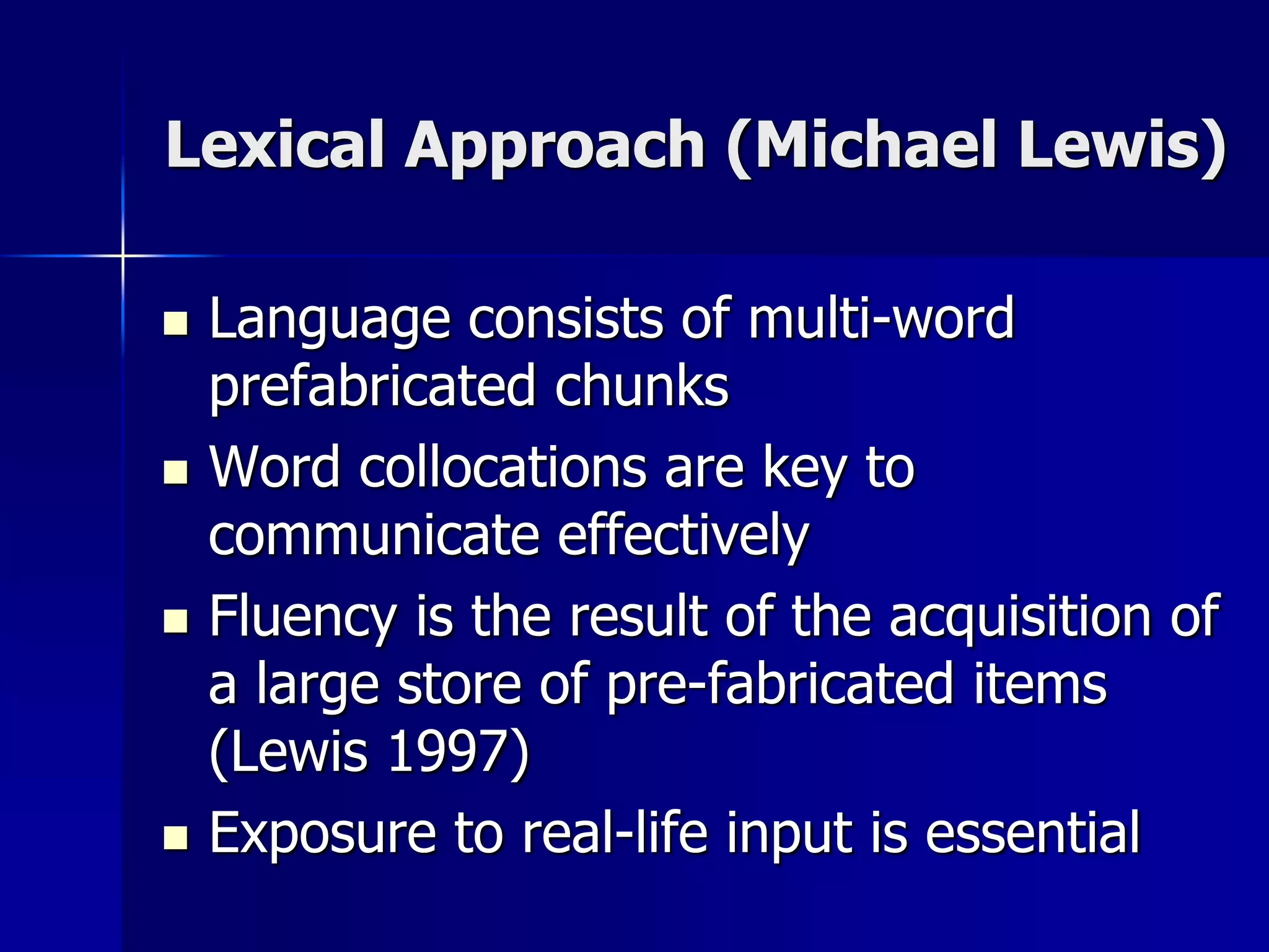 Lexical Approach (Michael Lewis)
 Language consists of multi-word
prefabricated chunks
 Word collocations are key to
communicate effectively
 Fluency is the result of the acquisition of
a large store of pre-fabricated items
(Lewis 1997)
 Exposure to real-life input is essential
 