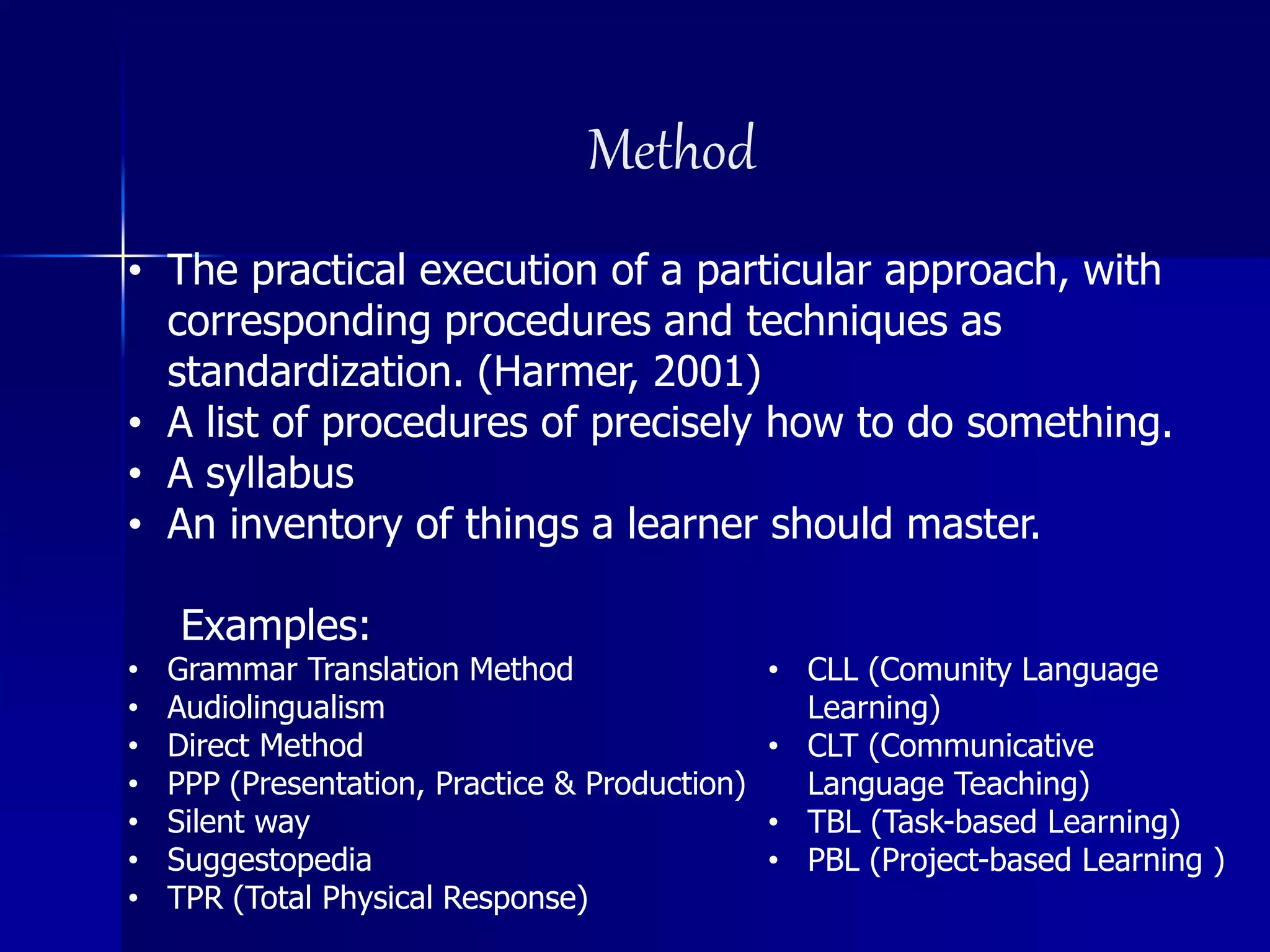Method
• The practical execution of a particular approach, with
corresponding procedures and techniques as
standardization. (Harmer, 2001)
• A list of procedures of precisely how to do something.
• A syllabus
• An inventory of things a learner should master.
Examples:
• Grammar Translation Method
• Audiolingualism
• Direct Method
• PPP (Presentation, Practice & Production)
• Silent way
• Suggestopedia
• TPR (Total Physical Response)
• CLL (Comunity Language
Learning)
• CLT (Communicative
Language Teaching)
• TBL (Task-based Learning)
• PBL (Project-based Learning )
 