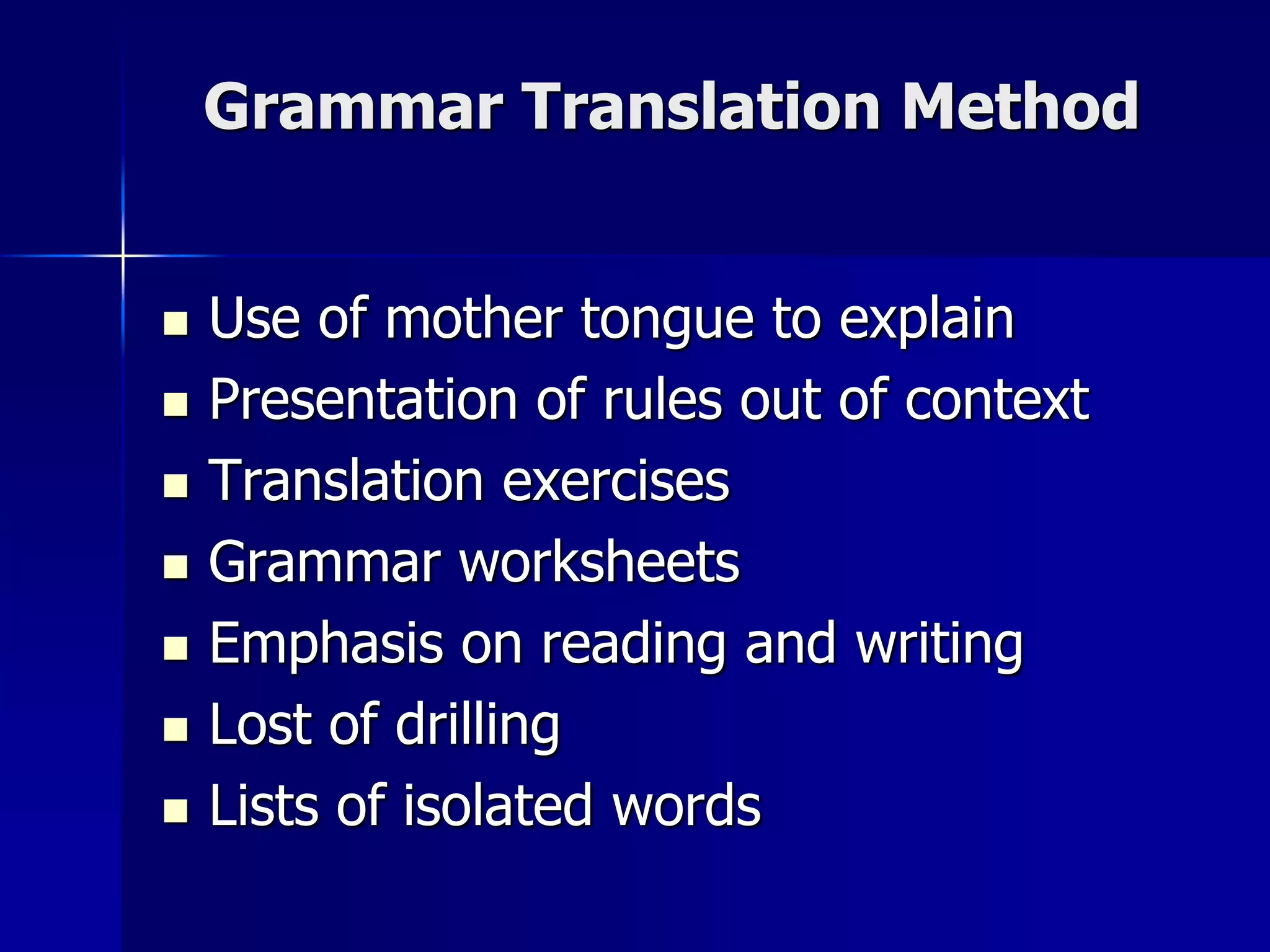Grammar Translation Method
 Use of mother tongue to explain
 Presentation of rules out of context
 Translation exercises
 Grammar worksheets
 Emphasis on reading and writing
 Lost of drilling
 Lists of isolated words
 