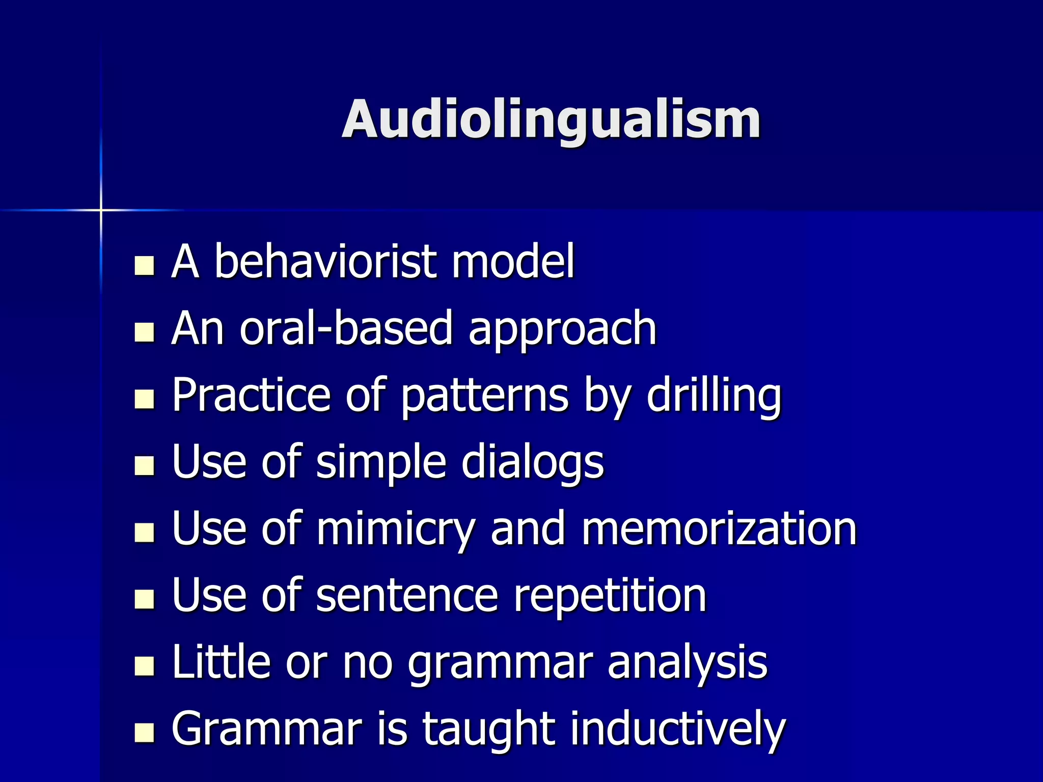 Audiolingualism
 A behaviorist model
 An oral-based approach
 Practice of patterns by drilling
 Use of simple dialogs
 Use of mimicry and memorization
 Use of sentence repetition
 Little or no grammar analysis
 Grammar is taught inductively
 