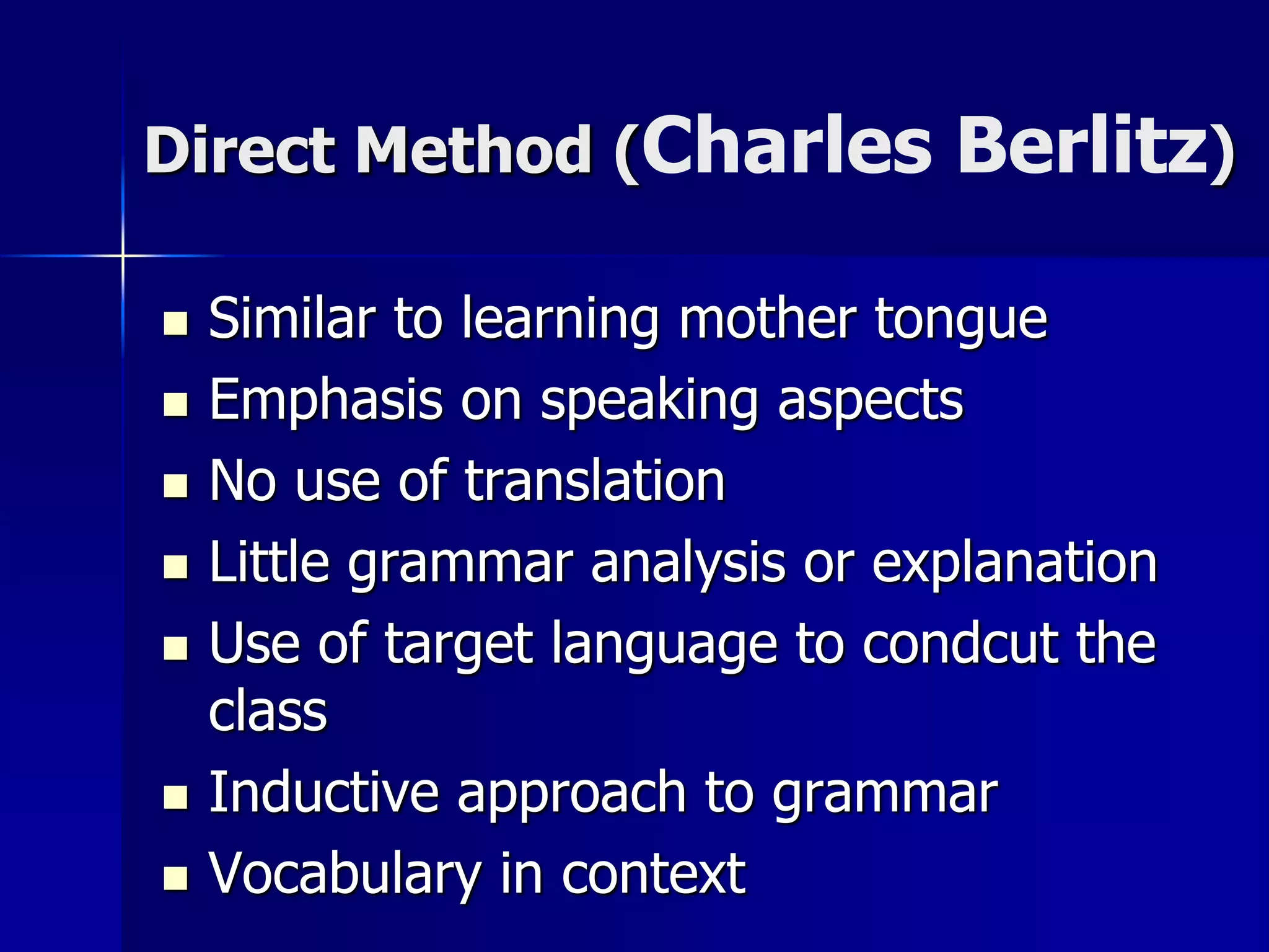 Direct Method (Charles Berlitz)
 Similar to learning mother tongue
 Emphasis on speaking aspects
 No use of translation
 Little grammar analysis or explanation
 Use of target language to condcut the
class
 Inductive approach to grammar
 Vocabulary in context
 