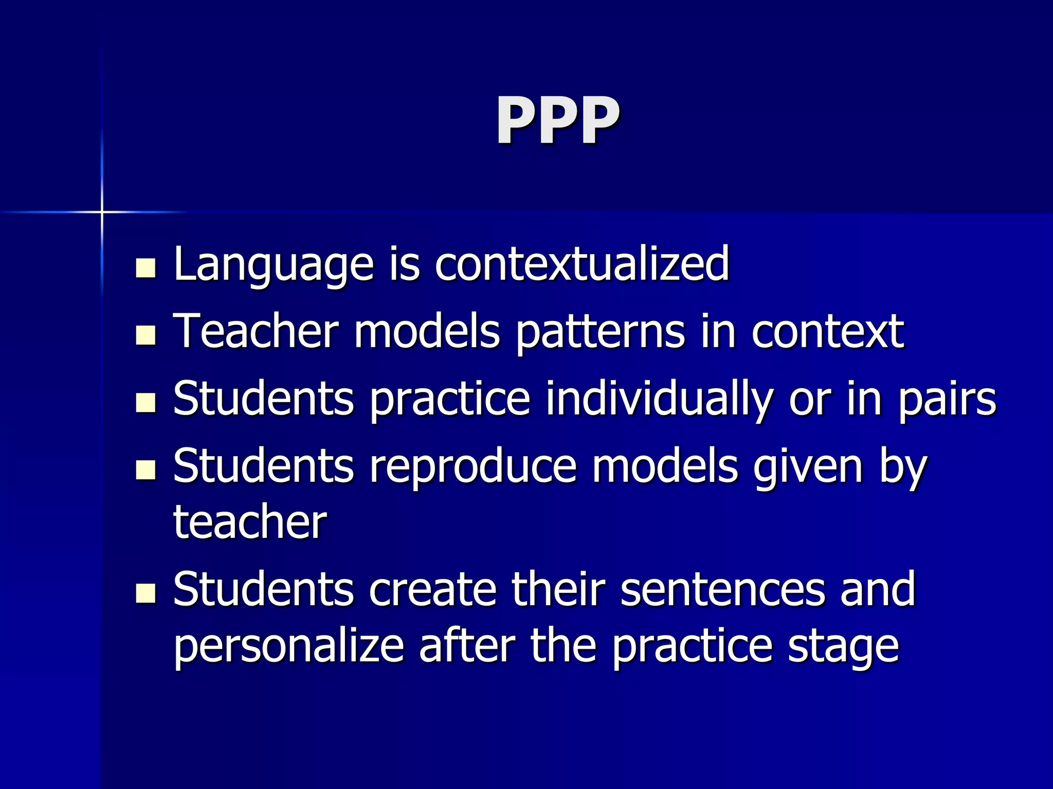 PPP
 Language is contextualized
 Teacher models patterns in context
 Students practice individually or in pairs
 Students reproduce models given by
teacher
 Students create their sentences and
personalize after the practice stage
 
