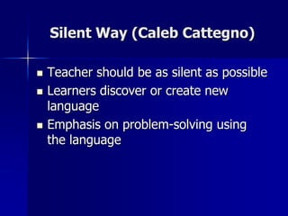 Silent Way (Caleb Cattegno)
 Teacher should be as silent as possible
 Learners discover or create new
language
 Emphasis on problem-solving using
the language
 