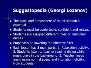 Suggestopedia (Georgi Lozanov)
 The place and atmosphere of the classroom is
essential
 Students must be confortable, confident and relaxed
 Students are assigned different roles or imaginary
names
 Empahasis on lowering the affective filter
 Each lesson has 3 main parts: 1. Relaxation activity.
2. Students listen to teacher reading dialog while
music plays in the background. 3. Teacher reads
again using normal speed and intonation, eliciting
from students.
 