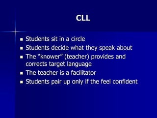 CLL
 Students sit in a circle
 Students decide what they speak about
 The “knower” (teacher) provides and
corrects target language
 The teacher is a facilitator
 Students pair up only if the feel confident
 