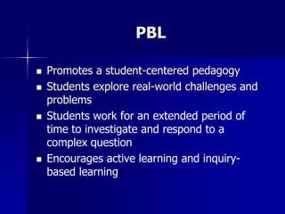 PBL
 Promotes a student-centered pedagogy
 Students explore real-world challenges and
problems
 Students work for an extended period of
time to investigate and respond to a
complex question
 Encourages active learning and inquiry-
based learning
 
