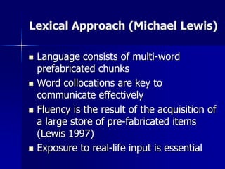Lexical Approach (Michael Lewis)
 Language consists of multi-word
prefabricated chunks
 Word collocations are key to
communicate effectively
 Fluency is the result of the acquisition of
a large store of pre-fabricated items
(Lewis 1997)
 Exposure to real-life input is essential
 