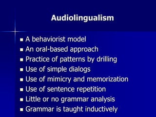 Audiolingualism
 A behaviorist model
 An oral-based approach
 Practice of patterns by drilling
 Use of simple dialogs
 Use of mimicry and memorization
 Use of sentence repetition
 Little or no grammar analysis
 Grammar is taught inductively
 