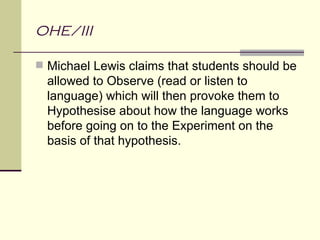 OHE/III

 Michael Lewis claims that students should be
  allowed to Observe (read or listen to
  language) which will then provoke them to
  Hypothesise about how the language works
  before going on to the Experiment on the
  basis of that hypothesis.
 