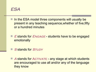 ESA

 In the ESA model three components will usually be
  present in any teaching sequence,whether of five,fifty
  or a hundred minutes

 E stands for Engage - students have to be engaged
  emotionally

 S stands for Study


 A stands for Activate - any stage at which students
  are encouraged to use all and/or any of the language
  they know
 