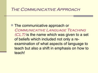 The Communicative Approach


 The communicative approach or
 Communicative Language Teaching
 (CLT) is the name which was given to a set
 of beliefs which included not only a re-
 examination of what aspects of language to
 teach but also a shift in emphasis on how to
 teach!
 