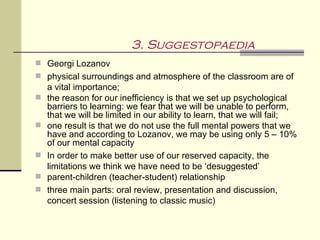 3. Suggestopaedia
 Georgi Lozanov
 physical surroundings and atmosphere of the classroom are of
    a vital importance;
   the reason for our inefficiency is that we set up psychological
    barriers to learning: we fear that we will be unable to perform,
    that we will be limited in our ability to learn, that we will fail;
   one result is that we do not use the full mental powers that we
    have and according to Lozanov, we may be using only 5 – 10%
    of our mental capacity
   In order to make better use of our reserved capacity, the
    limitations we think we have need to be ‘desuggested’
   parent-children (teacher-student) relationship
   three main parts: oral review, presentation and discussion,
    concert session (listening to classic music)
 