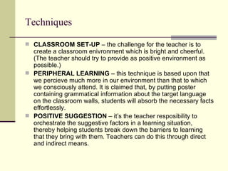 Techniques

 CLASSROOM SET-UP – the challenge for the teacher is to
  create a classroom enivronment which is bright and cheerful.
  (The teacher should try to provide as positive environment as
  possible.)
 PERIPHERAL LEARNING – this technique is based upon that
  we percieve much more in our environment than that to which
  we consciously attend. It is claimed that, by putting poster
  containing grammatical information about the target language
  on the classroom walls, students will absorb the necessary facts
  effortlessly.
 POSITIVE SUGGESTION – it’s the teacher resposibility to
  orchestrate the suggestive factors in a learning situation,
  thereby helping students break down the barriers to learning
  that they bring with them. Teachers can do this through direct
  and indirect means.
 