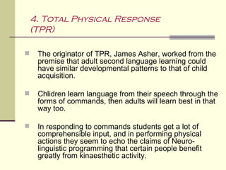 4. Total Physical Response
    (TPR)

    The originator of TPR, James Asher, worked from the
     premise that adult second language learning could
     have similar developmental patterns to that of child
     acquisition.

    Chlidren learn language from their speech through the
     forms of commands, then adults will learn best in that
     way too.

    In responding to commands students get a lot of
     comprehensible input, and in performing physical
     actions they seem to echo the claims of Neuro-
     linguistic programming that certain people benefit
     greatly from kinaesthetic activity.
 