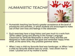 HUMANISTIC TEACHING



 Humanistic teaching has found a greater acceptance at the level of
  procedures and activities, in which students are encouraged to make
  use of their own lives and feelings in the classroom.

 Such exercises have a long history and owe much to a work from
  1970s called Caring and Sharing in the Foreign Language
  Classroom by Gertrude Moscowitz in which many activities are
  designed to make students feel good and remember happy times
  while, at the same time, they practise grammar items.

 When I was a child my favourite food was hamburger, or When I was
  a child my favourite relative was my uncle. I was shown how to
  crawl. I pushed out of my mother’s womb.
 