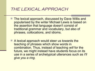 THE LEXICAL APPROACH

 The lexical approach, discussed by Dave Willis and
  popularised by the writer Michael Lewis is based on
  the assertion that language doesn't consist of
  traditional grammar and vocabulary, but also of
  phrases, collocations, and idioms.

 A lexical approach would steer us towards the
  teaching of phrases which show words in
  combination. Thus, instead of teaching will for the
  future, we might instead have students focus on its
  use in a series of archetypical utterances such as I'll
  give you a ring.
 