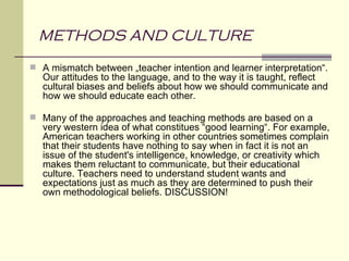 METHODS AND CULTURE
 A mismatch between „teacher intention and learner interpretation“.
  Our attitudes to the language, and to the way it is taught, reflect
  cultural biases and beliefs about how we should communicate and
  how we should educate each other.

 Many of the approaches and teaching methods are based on a
  very western idea of what constitues “good learning“. For example,
  American teachers working in other countries sometimes complain
  that their students have nothing to say when in fact it is not an
  issue of the student's intelligence, knowledge, or creativity which
  makes them reluctant to communicate, but their educational
  culture. Teachers need to understand student wants and
  expectations just as much as they are determined to push their
  own methodological beliefs. DISCUSSION!
 