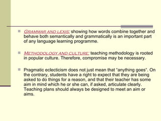  Grammar and lexis: showing how words combine together and
  behave both semantically and grammatically is an important part
  of any language learning programme.

 Methodology and culture: teaching methodology is rooted
  in popular culture. Therefore, compromise may be necessary.

 Pragmatic eclecticism does not just mean that “anything goes“. On
  the contrary, students have a right to expect that they are being
  asked to do things for a reason, and that their teacher has some
  aim in mind which he or she can, if asked, articulate clearly.
  Teaching plans should always be designed to meet an aim or
  aims.
 